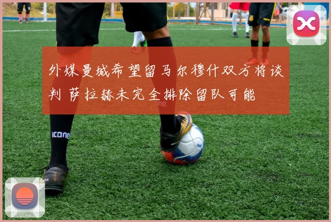 外媒曼城希望留马尔穆什双方将谈判 萨拉赫未完全排除留队可能