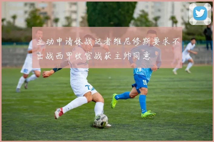主动申请休战记者维尼修斯要求不出战西甲收官战获主帅同意
