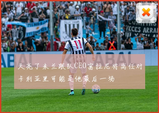 天亮了米兰跟队CEO富拉尼将离任对卡利亚里可能是他最后一场